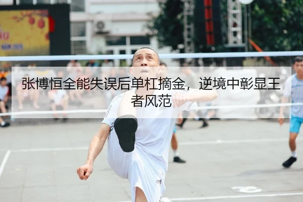张博恒全能失误后单杠摘金，逆境中彰显王者风范
