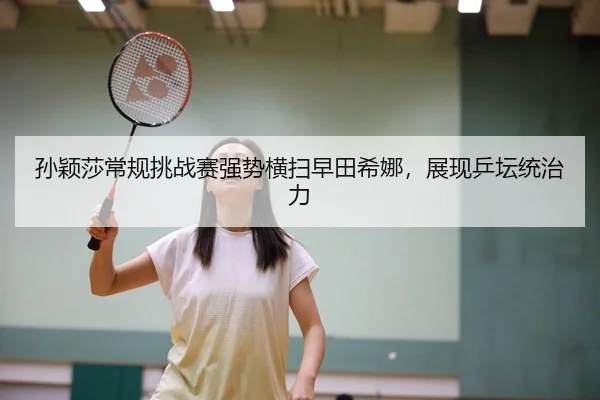 孙颖莎常规挑战赛强势横扫早田希娜，展现乒坛统治力