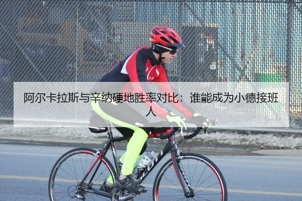 阿尔卡拉斯与辛纳硬地胜率对比：谁能成为小德接班人