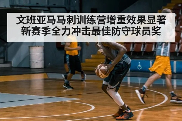 文班亚马马刺训练营增重效果显著 新赛季全力冲击最佳防守球员奖